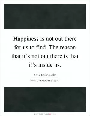 Happiness is not out there for us to find. The reason that it’s not out there is that it’s inside us Picture Quote #1