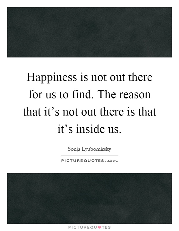 Happiness is not out there for us to find. The reason that it's not out there is that it's inside us Picture Quote #1