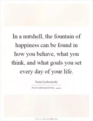 In a nutshell, the fountain of happiness can be found in how you behave, what you think, and what goals you set every day of your life Picture Quote #1