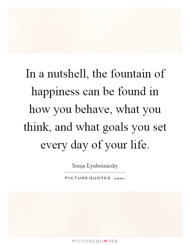 In a nutshell, the fountain of happiness can be found in how you behave, what you think, and what goals you set every day of your life Picture Quote #1
