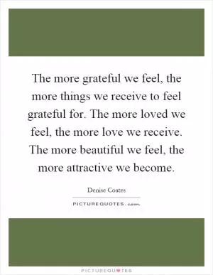 The more grateful we feel, the more things we receive to feel grateful for. The more loved we feel, the more love we receive. The more beautiful we feel, the more attractive we become Picture Quote #1
