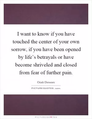 I want to know if you have touched the center of your own sorrow, if you have been opened by life’s betrayals or have become shriveled and closed from fear of further pain Picture Quote #1