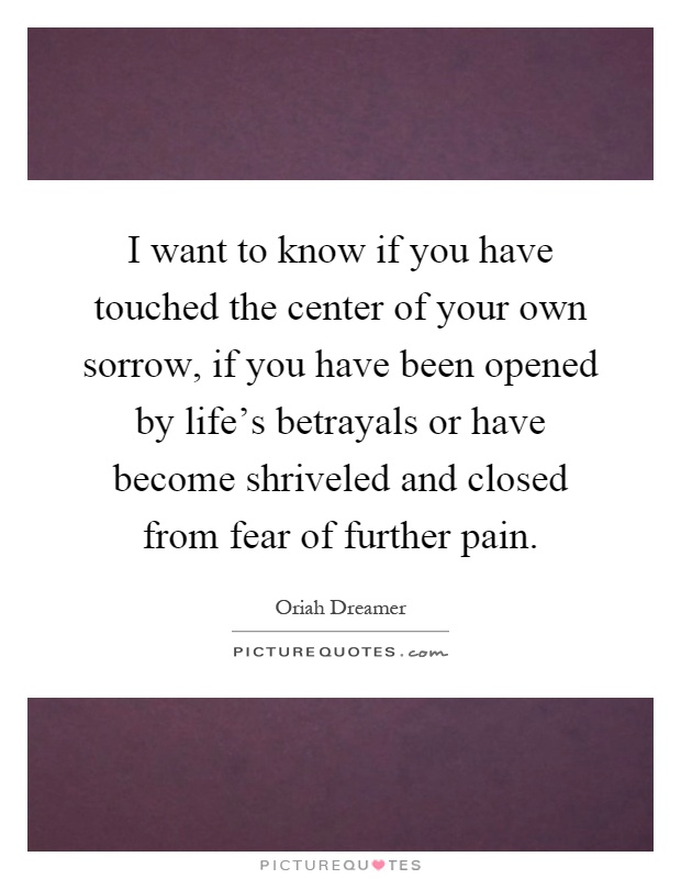 I want to know if you have touched the center of your own sorrow, if you have been opened by life's betrayals or have become shriveled and closed from fear of further pain Picture Quote #1