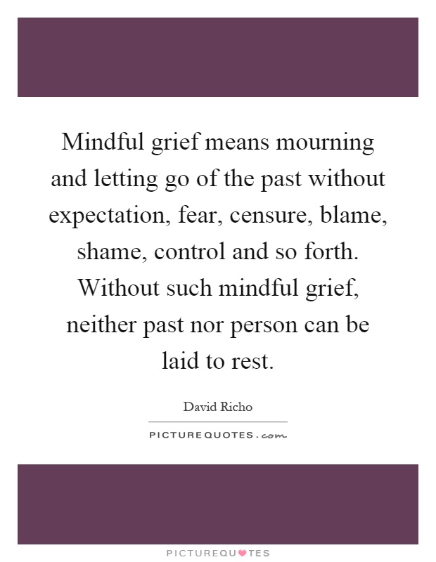 Mindful grief means mourning and letting go of the past without expectation, fear, censure, blame, shame, control and so forth. Without such mindful grief, neither past nor person can be laid to rest Picture Quote #1