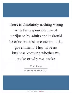 There is absolutely nothing wrong with the responsible use of marijuana by adults and it should be of no interest or concern to the government. They have no business knowing whether we smoke or why we smoke Picture Quote #1
