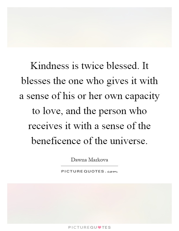 Kindness is twice blessed. It blesses the one who gives it with a sense of his or her own capacity to love, and the person who receives it with a sense of the beneficence of the universe Picture Quote #1