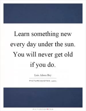 Learn something new every day under the sun. You will never get old if you do Picture Quote #1