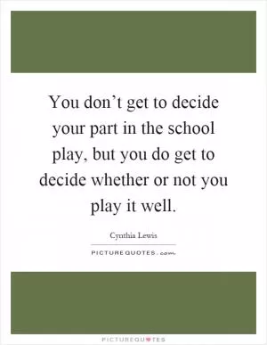 You don’t get to decide your part in the school play, but you do get to decide whether or not you play it well Picture Quote #1
