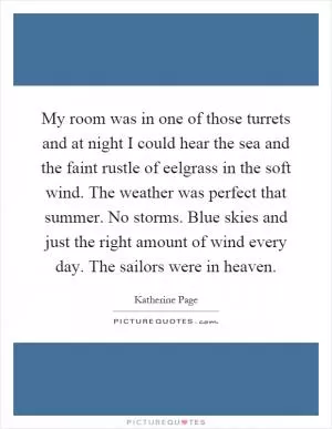 My room was in one of those turrets and at night I could hear the sea and the faint rustle of eelgrass in the soft wind. The weather was perfect that summer. No storms. Blue skies and just the right amount of wind every day. The sailors were in heaven Picture Quote #1