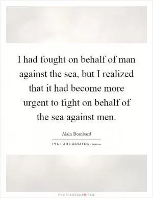 I had fought on behalf of man against the sea, but I realized that it had become more urgent to fight on behalf of the sea against men Picture Quote #1