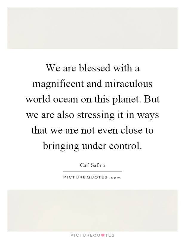 We are blessed with a magnificent and miraculous world ocean on this planet. But we are also stressing it in ways that we are not even close to bringing under control Picture Quote #1