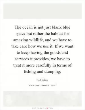 The ocean is not just blank blue space but rather the habitat for amazing wildlife, and we have to take care how we use it. If we want to keep having the goods and services it provides, we have to treat it more carefully in terms of fishing and dumping Picture Quote #1