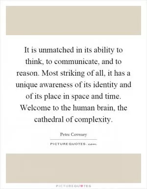 It is unmatched in its ability to think, to communicate, and to reason. Most striking of all, it has a unique awareness of its identity and of its place in space and time. Welcome to the human brain, the cathedral of complexity Picture Quote #1