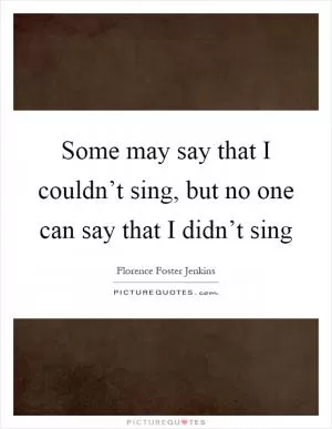Some may say that I couldn’t sing, but no one can say that I didn’t sing Picture Quote #1