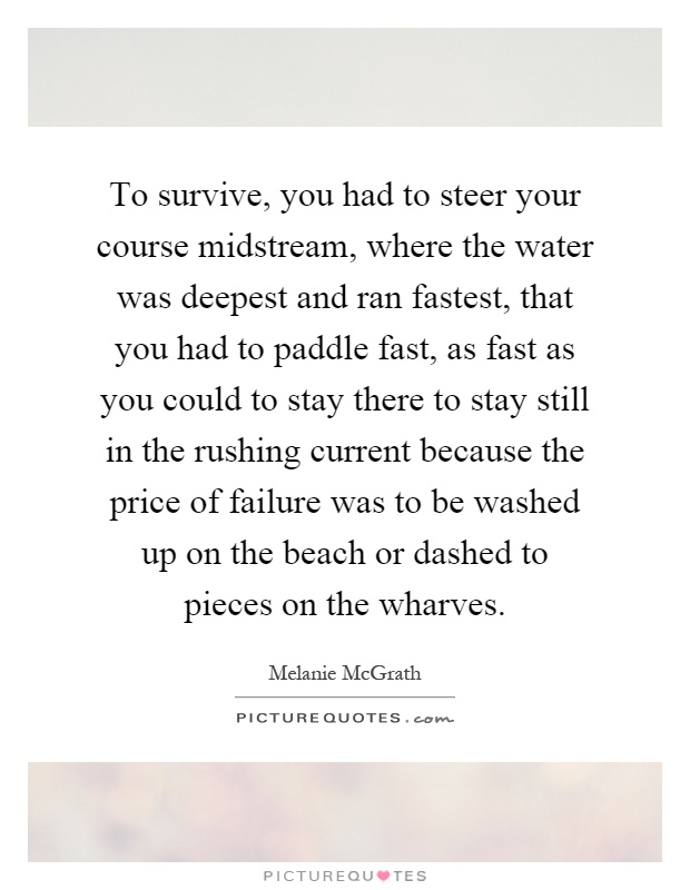 To survive, you had to steer your course midstream, where the water was deepest and ran fastest, that you had to paddle fast, as fast as you could to stay there to stay still in the rushing current because the price of failure was to be washed up on the beach or dashed to pieces on the wharves Picture Quote #1