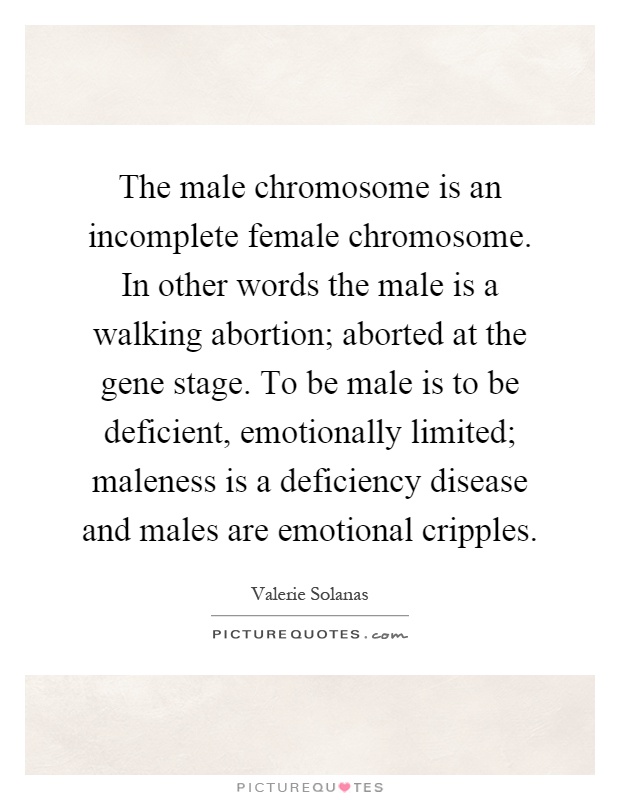 The male chromosome is an incomplete female chromosome. In other words the male is a walking abortion; aborted at the gene stage. To be male is to be deficient, emotionally limited; maleness is a deficiency disease and males are emotional cripples Picture Quote #1