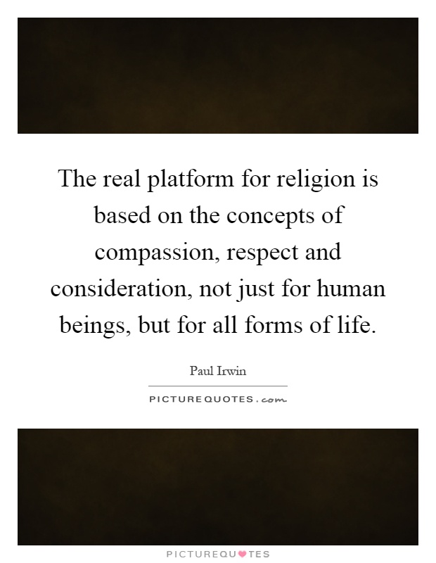 The real platform for religion is based on the concepts of compassion, respect and consideration, not just for human beings, but for all forms of life Picture Quote #1
