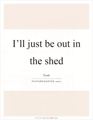 I’ll just be out in the shed Picture Quote #1