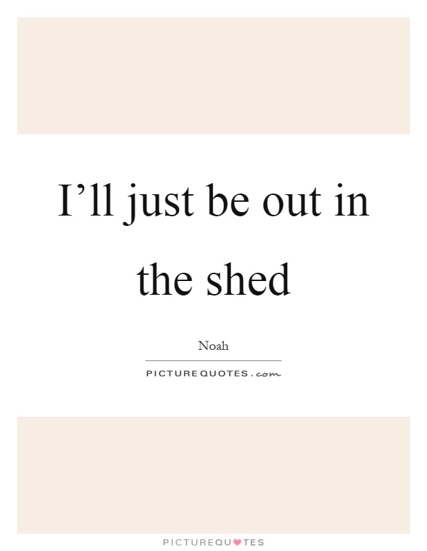 I'll just be out in the shed Picture Quote #1