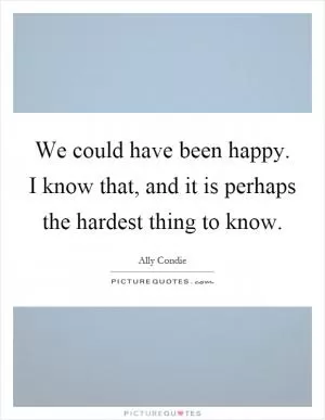We could have been happy. I know that, and it is perhaps the hardest thing to know Picture Quote #1