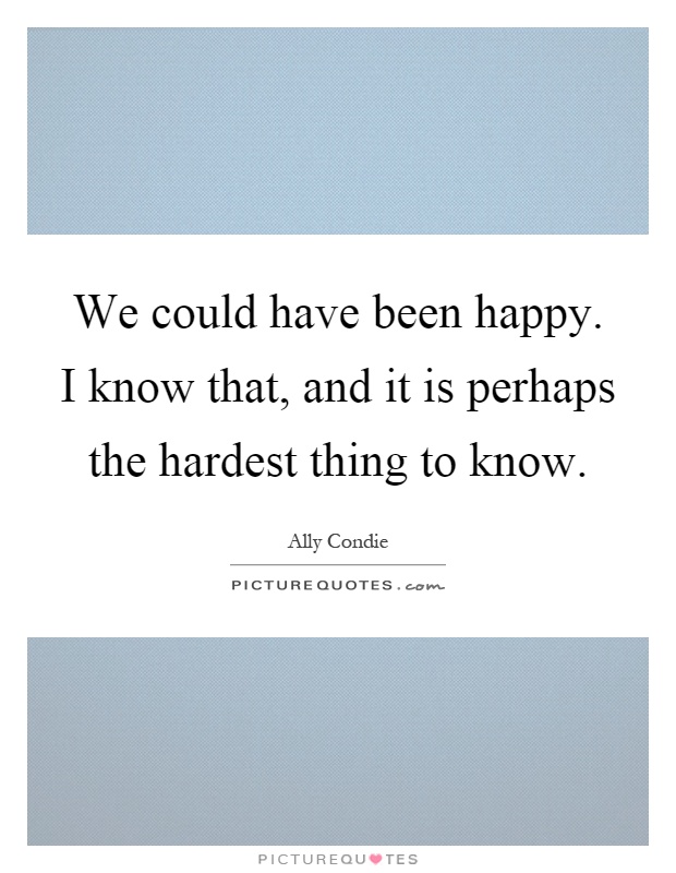 We could have been happy. I know that, and it is perhaps the hardest thing to know Picture Quote #1