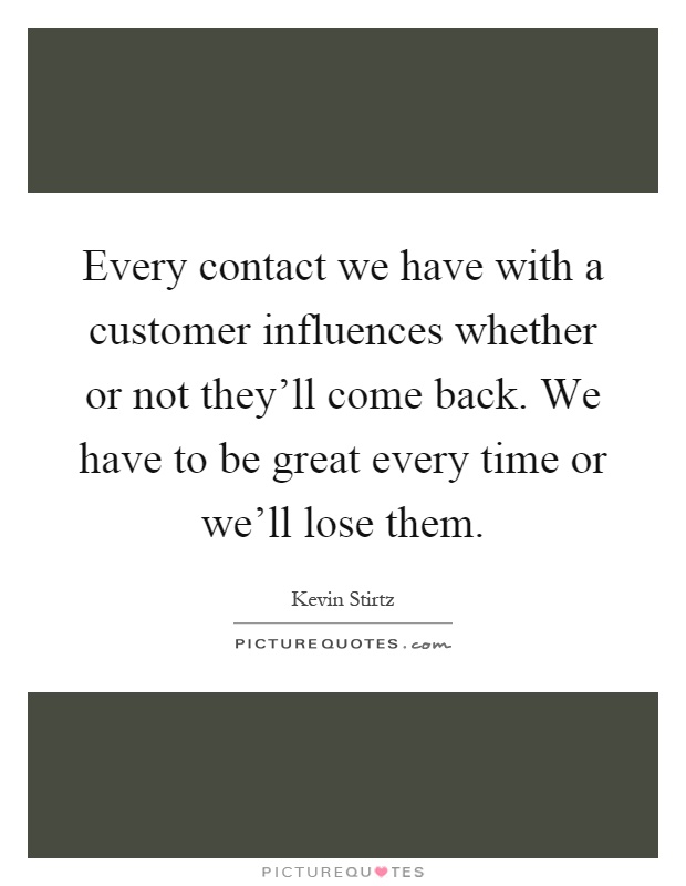 Every contact we have with a customer influences whether or not they'll come back. We have to be great every time or we'll lose them Picture Quote #1
