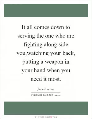 It all comes down to serving the one who are fighting along side you,watching your back, putting a weapon in your hand when you need it most Picture Quote #1