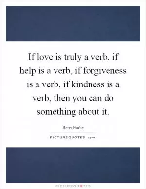 If love is truly a verb, if help is a verb, if forgiveness is a verb, if kindness is a verb, then you can do something about it Picture Quote #1