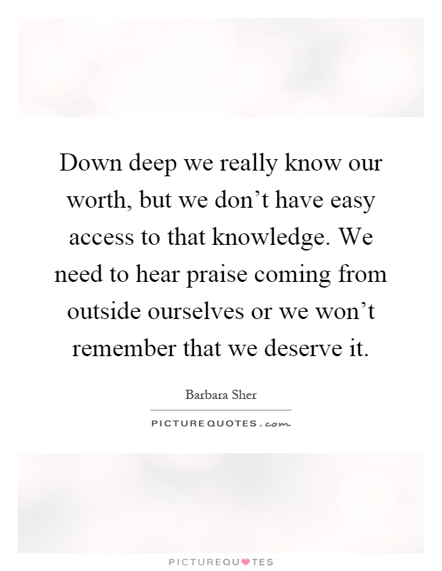 Down deep we really know our worth, but we don't have easy access to that knowledge. We need to hear praise coming from outside ourselves or we won't remember that we deserve it Picture Quote #1