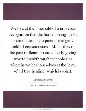 We live at the threshold of a universal recognition that the human being is not mere matter, but a potent, energetic field of consciousness. Modalities of the past millennium are quickly giving way to breakthrough technologies wherein we heal ourselves at the level of all true healing, which is spirit Picture Quote #1