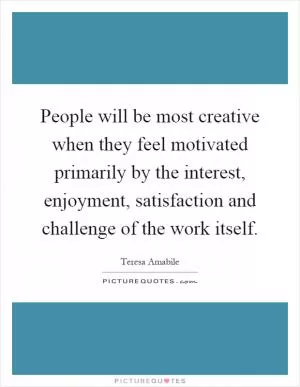People will be most creative when they feel motivated primarily by the interest, enjoyment, satisfaction and challenge of the work itself Picture Quote #1