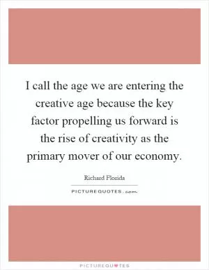 I call the age we are entering the creative age because the key factor propelling us forward is the rise of creativity as the primary mover of our economy Picture Quote #1