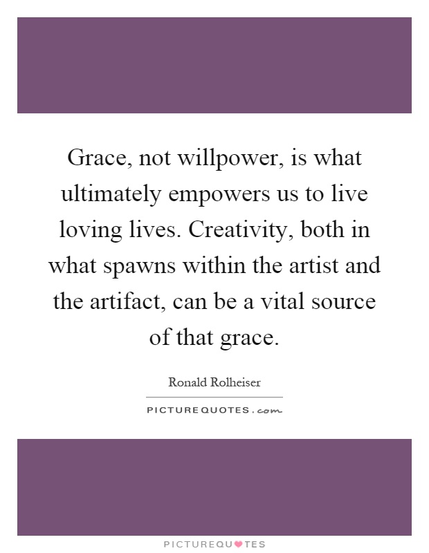 Grace, not willpower, is what ultimately empowers us to live loving lives. Creativity, both in what spawns within the artist and the artifact, can be a vital source of that grace Picture Quote #1