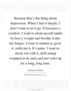 Because that’s the thing about depression. When I feel it deeply, I don’t want to let it go. It becomes a comfort. I want to cloak myself under its heavy weight and breathe it into my lunges. I want to nurture it, grow it, cultivate it. It’s mine. I want to check out with it, drift asleep wrapped in its arms and not wake up for a long, long time Picture Quote #1