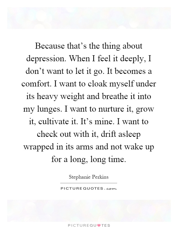 Because that's the thing about depression. When I feel it deeply, I don't want to let it go. It becomes a comfort. I want to cloak myself under its heavy weight and breathe it into my lunges. I want to nurture it, grow it, cultivate it. It's mine. I want to check out with it, drift asleep wrapped in its arms and not wake up for a long, long time Picture Quote #1