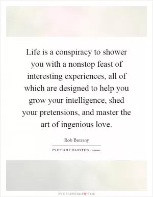 Life is a conspiracy to shower you with a nonstop feast of interesting experiences, all of which are designed to help you grow your intelligence, shed your pretensions, and master the art of ingenious love Picture Quote #1