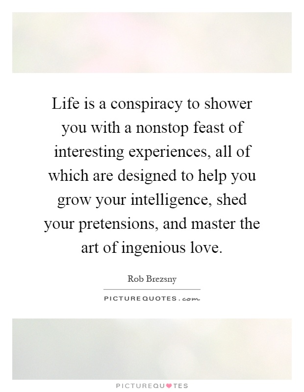 Life is a conspiracy to shower you with a nonstop feast of interesting experiences, all of which are designed to help you grow your intelligence, shed your pretensions, and master the art of ingenious love Picture Quote #1