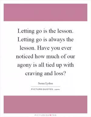 Letting go is the lesson. Letting go is always the lesson. Have you ever noticed how much of our agony is all tied up with craving and loss? Picture Quote #1