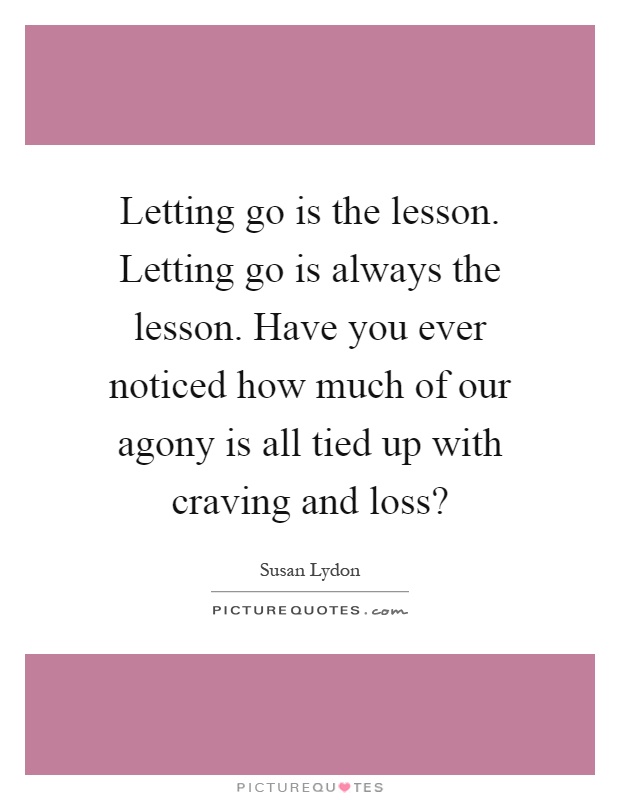Letting go is the lesson. Letting go is always the lesson. Have you ever noticed how much of our agony is all tied up with craving and loss? Picture Quote #1