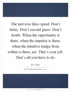 The universe likes speed. Don’t delay. Don’t second guess. Don’t doubt. When the opportunity is there, when the impulse is there, when the intuitive nudge from within is there, act. That’s your job. That’s all you have to do Picture Quote #1