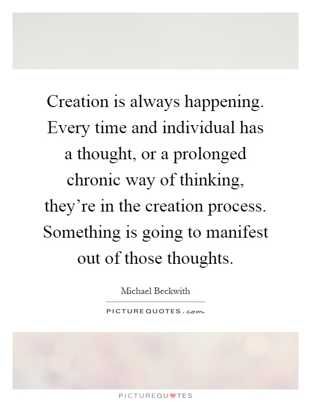 Creation is always happening. Every time and individual has a thought, or a prolonged chronic way of thinking, they're in the creation process. Something is going to manifest out of those thoughts Picture Quote #1