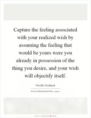 Capture the feeling associated with your realized wish by assuming the feeling that would be yours were you already in possession of the thing you desire, and your wish will objectify itself Picture Quote #1