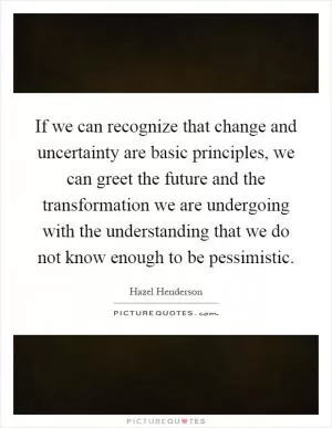 If we can recognize that change and uncertainty are basic principles, we can greet the future and the transformation we are undergoing with the understanding that we do not know enough to be pessimistic Picture Quote #1