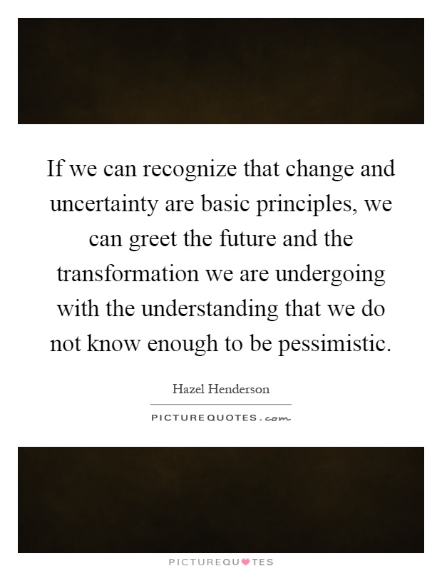 If we can recognize that change and uncertainty are basic principles, we can greet the future and the transformation we are undergoing with the understanding that we do not know enough to be pessimistic Picture Quote #1