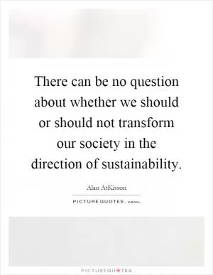 There can be no question about whether we should or should not transform our society in the direction of sustainability Picture Quote #1
