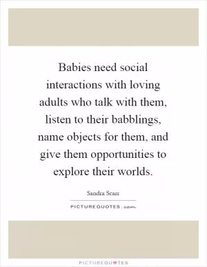 Babies need social interactions with loving adults who talk with them, listen to their babblings, name objects for them, and give them opportunities to explore their worlds Picture Quote #1