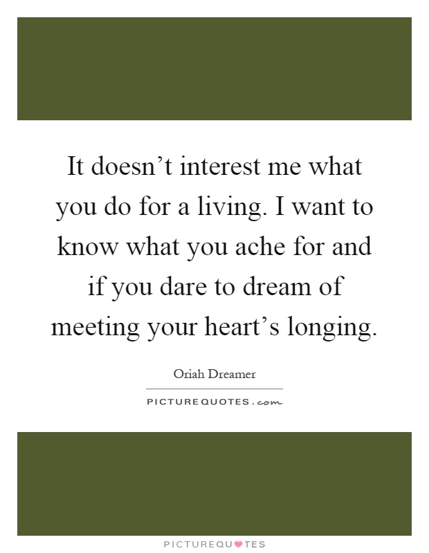 It doesn't interest me what you do for a living. I want to know what you ache for and if you dare to dream of meeting your heart's longing Picture Quote #1