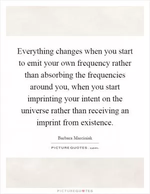 Everything changes when you start to emit your own frequency rather than absorbing the frequencies around you, when you start imprinting your intent on the universe rather than receiving an imprint from existence Picture Quote #1