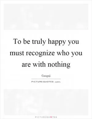 To be truly happy you must recognize who you are with nothing Picture Quote #1