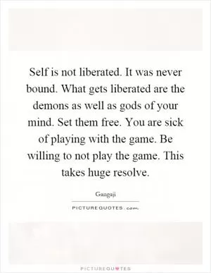 Self is not liberated. It was never bound. What gets liberated are the demons as well as gods of your mind. Set them free. You are sick of playing with the game. Be willing to not play the game. This takes huge resolve Picture Quote #1